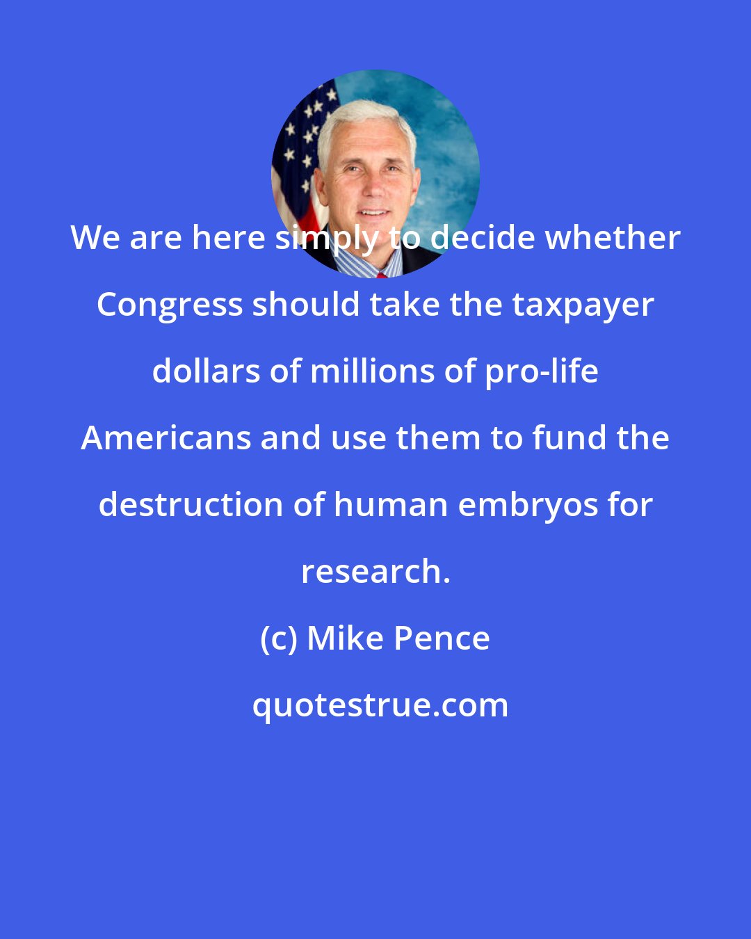 Mike Pence: We are here simply to decide whether Congress should take the taxpayer dollars of millions of pro-life Americans and use them to fund the destruction of human embryos for research.