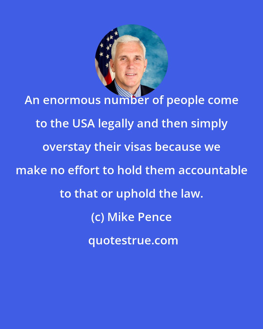Mike Pence: An enormous number of people come to the USA legally and then simply overstay their visas because we make no effort to hold them accountable to that or uphold the law.