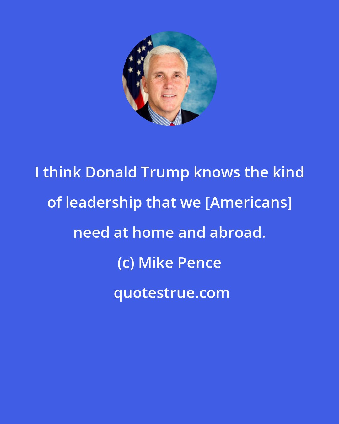 Mike Pence: I think Donald Trump knows the kind of leadership that we [Americans] need at home and abroad.