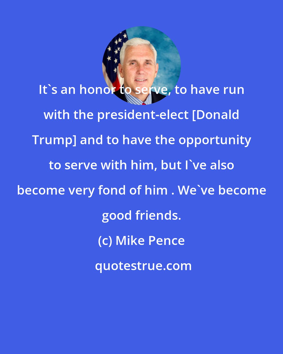 Mike Pence: It's an honor to serve, to have run with the president-elect [Donald Trump] and to have the opportunity to serve with him, but I've also become very fond of him . We've become good friends.