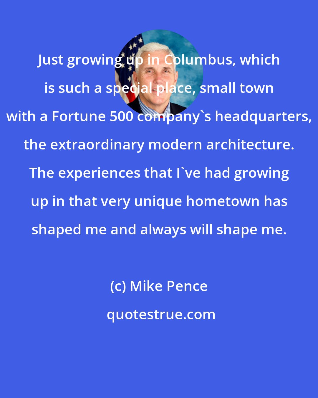 Mike Pence: Just growing up in Columbus, which is such a special place, small town with a Fortune 500 company's headquarters, the extraordinary modern architecture. The experiences that I've had growing up in that very unique hometown has shaped me and always will shape me.