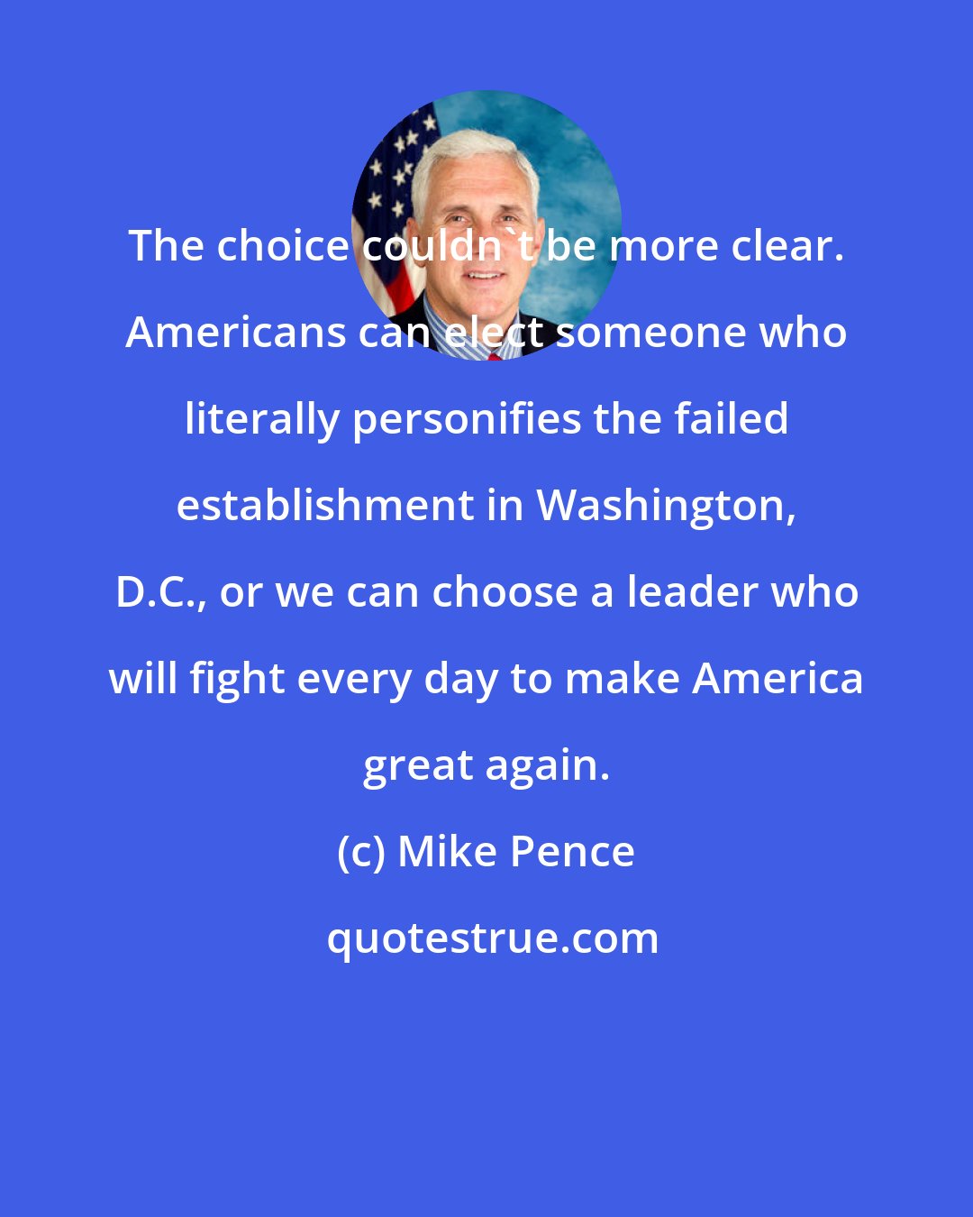 Mike Pence: The choice couldn't be more clear. Americans can elect someone who literally personifies the failed establishment in Washington, D.C., or we can choose a leader who will fight every day to make America great again.