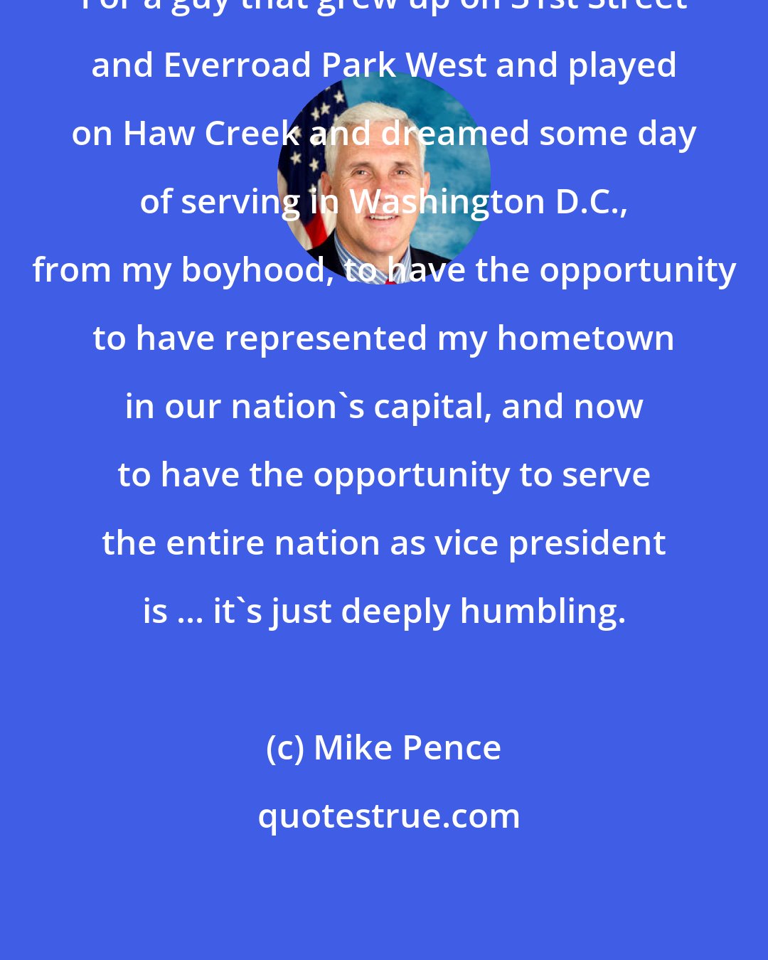 Mike Pence: For a guy that grew up on 31st Street and Everroad Park West and played on Haw Creek and dreamed some day of serving in Washington D.C., from my boyhood, to have the opportunity to have represented my hometown in our nation's capital, and now to have the opportunity to serve the entire nation as vice president is ... it's just deeply humbling.