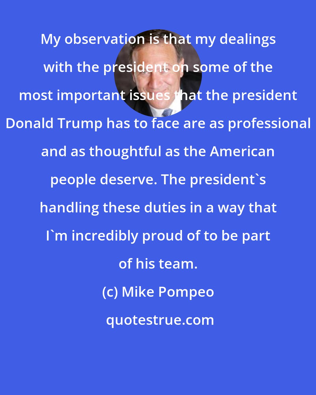 Mike Pompeo: My observation is that my dealings with the president on some of the most important issues that the president Donald Trump has to face are as professional and as thoughtful as the American people deserve. The president's handling these duties in a way that I'm incredibly proud of to be part of his team.