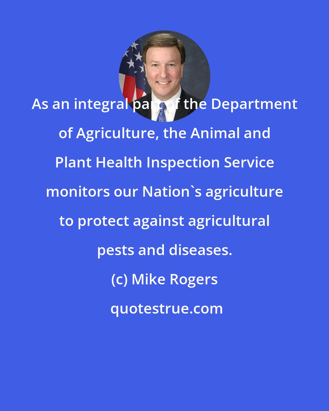 Mike Rogers: As an integral part of the Department of Agriculture, the Animal and Plant Health Inspection Service monitors our Nation's agriculture to protect against agricultural pests and diseases.