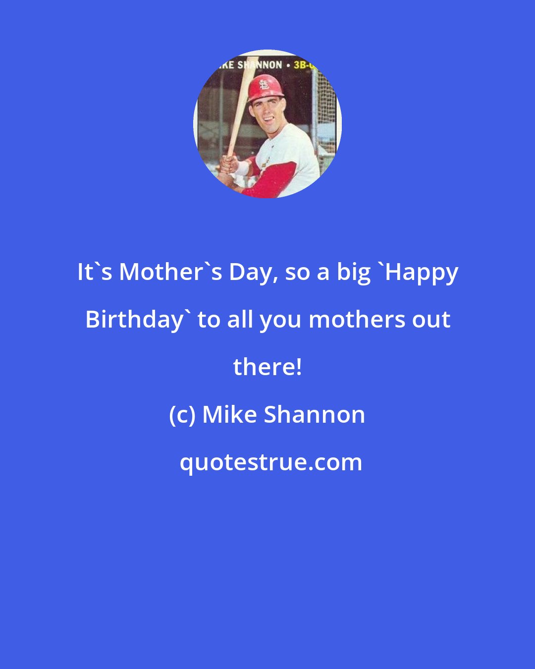 Mike Shannon: It's Mother's Day, so a big 'Happy Birthday' to all you mothers out there!