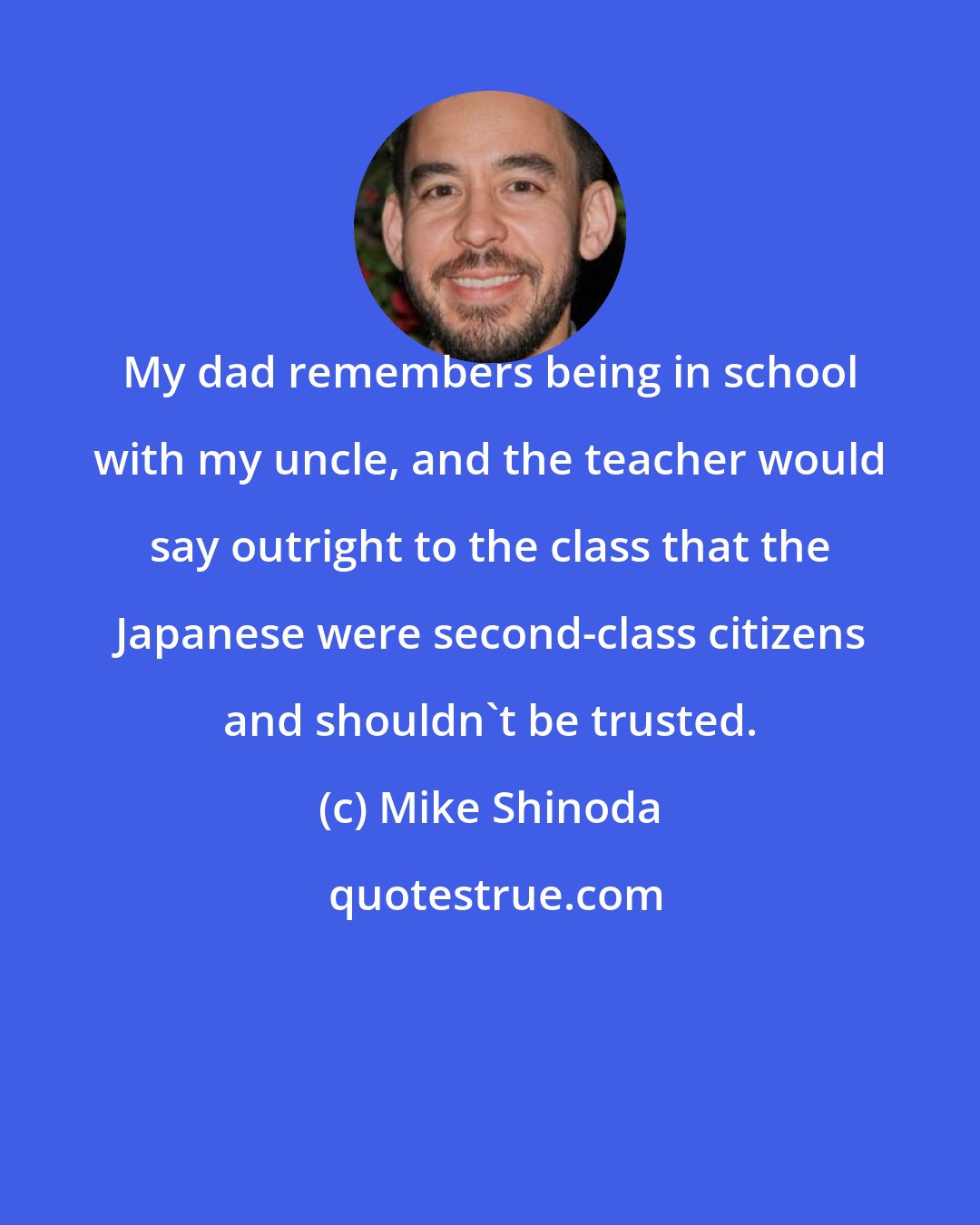 Mike Shinoda: My dad remembers being in school with my uncle, and the teacher would say outright to the class that the Japanese were second-class citizens and shouldn't be trusted.