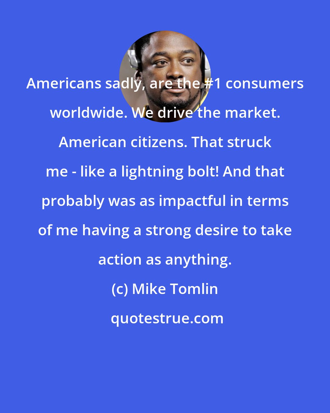 Mike Tomlin: Americans sadly, are the #1 consumers worldwide. We drive the market. American citizens. That struck me - like a lightning bolt! And that probably was as impactful in terms of me having a strong desire to take action as anything.