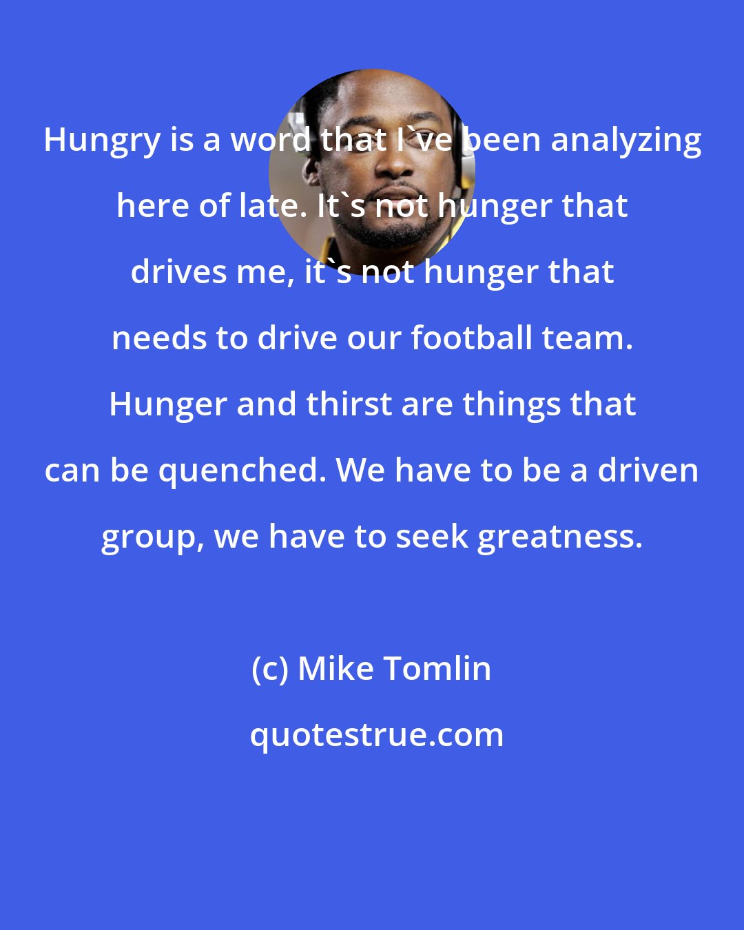 Mike Tomlin: Hungry is a word that I've been analyzing here of late. It's not hunger that drives me, it's not hunger that needs to drive our football team. Hunger and thirst are things that can be quenched. We have to be a driven group, we have to seek greatness.