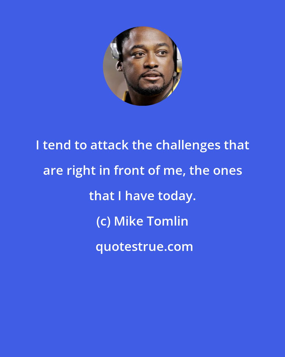 Mike Tomlin: I tend to attack the challenges that are right in front of me, the ones that I have today.