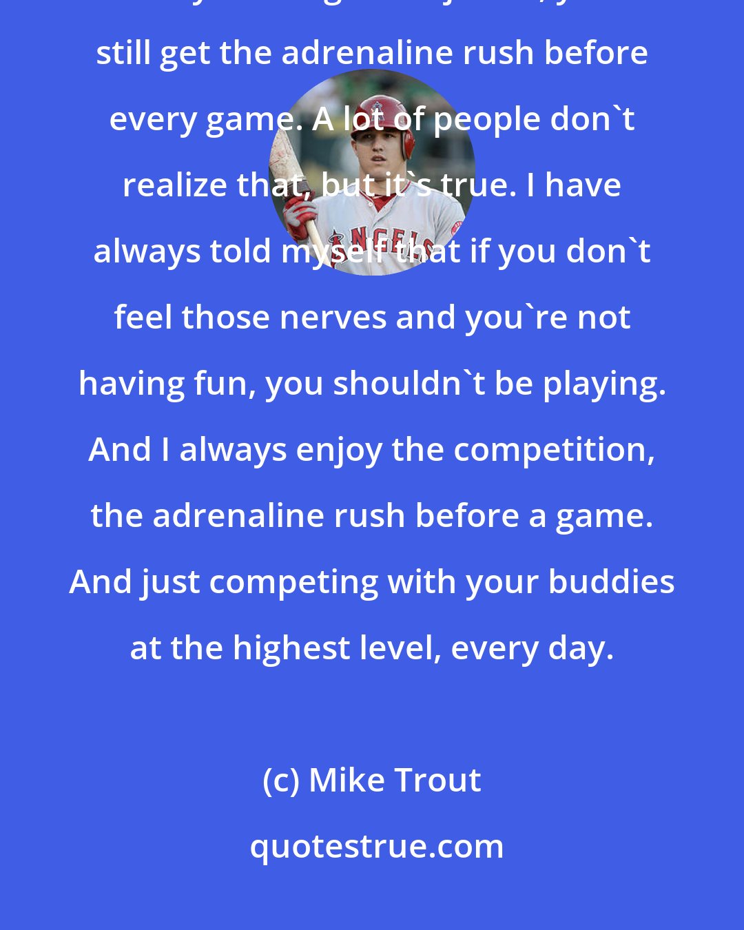 Mike Trout: The first professional game of your career is obviously the biggest, but you still get the jitters, you still get the adrenaline rush before every game. A lot of people don't realize that, but it's true. I have always told myself that if you don't feel those nerves and you're not having fun, you shouldn't be playing. And I always enjoy the competition, the adrenaline rush before a game. And just competing with your buddies at the highest level, every day.