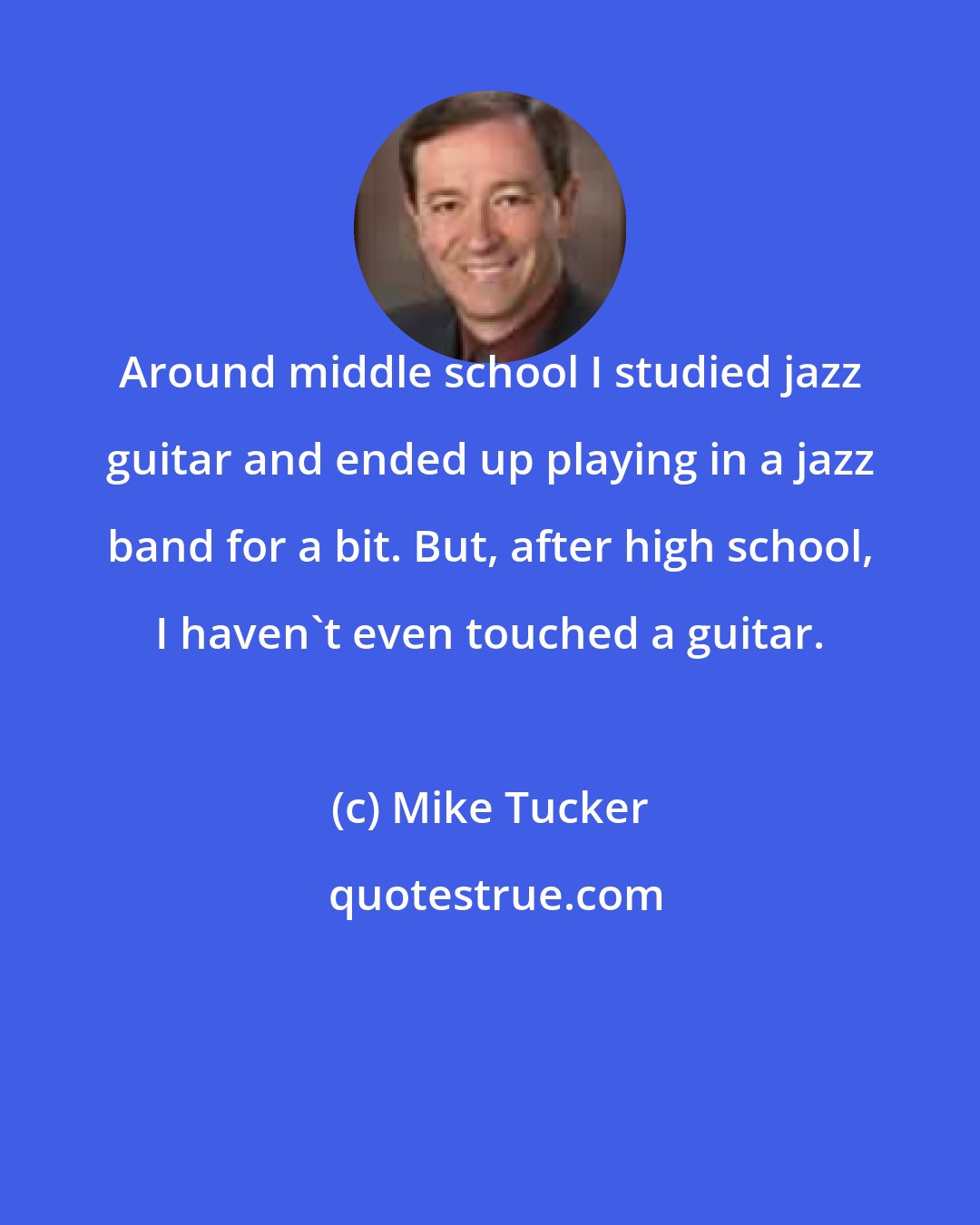 Mike Tucker: Around middle school I studied jazz guitar and ended up playing in a jazz band for a bit. But, after high school, I haven't even touched a guitar.