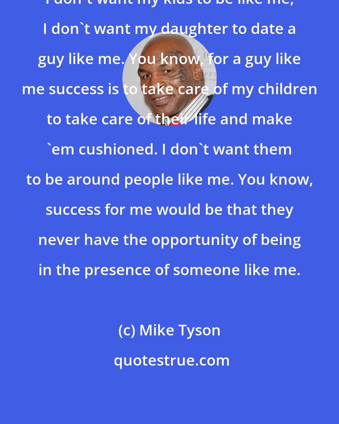 Mike Tyson: I don't want my kids to be like me, I don't want my daughter to date a guy like me. You know, for a guy like me success is to take care of my children to take care of their life and make 'em cushioned. I don't want them to be around people like me. You know, success for me would be that they never have the opportunity of being in the presence of someone like me.