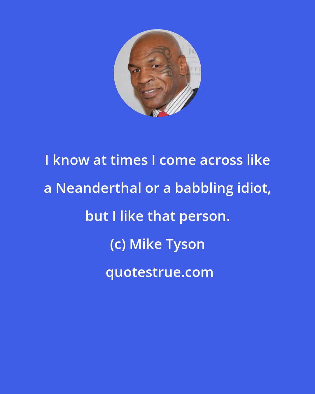 Mike Tyson: I know at times I come across like a Neanderthal or a babbling idiot, but I like that person.