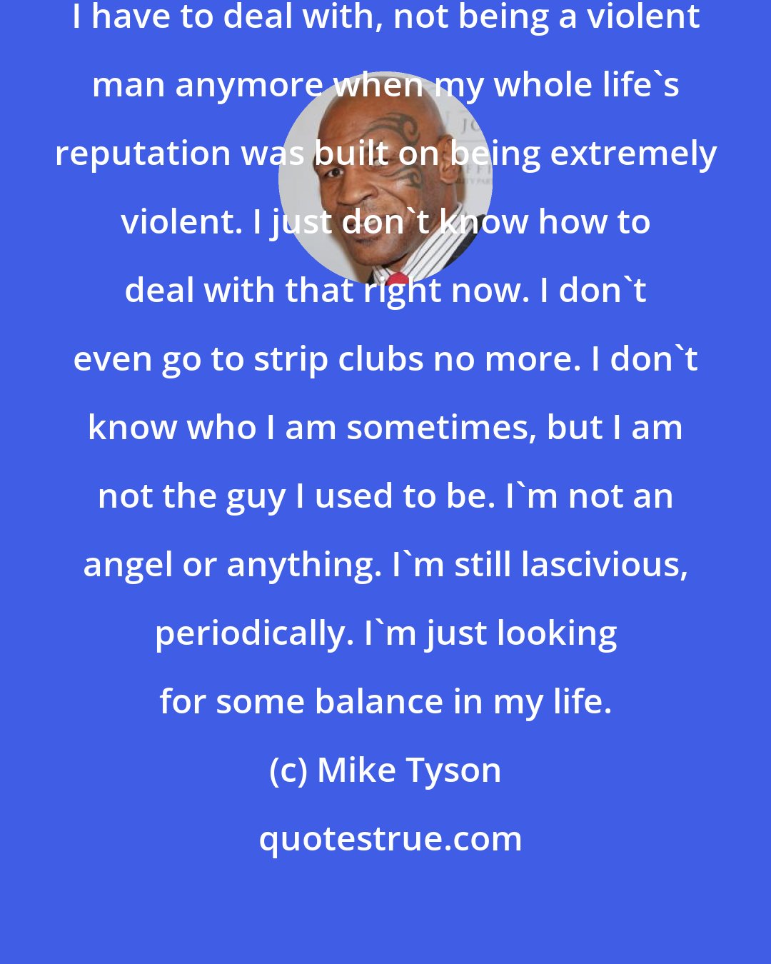 Mike Tyson: This is a weird feeling in my life I have to deal with, not being a violent man anymore when my whole life's reputation was built on being extremely violent. I just don't know how to deal with that right now. I don't even go to strip clubs no more. I don't know who I am sometimes, but I am not the guy I used to be. I'm not an angel or anything. I'm still lascivious, periodically. I'm just looking for some balance in my life.