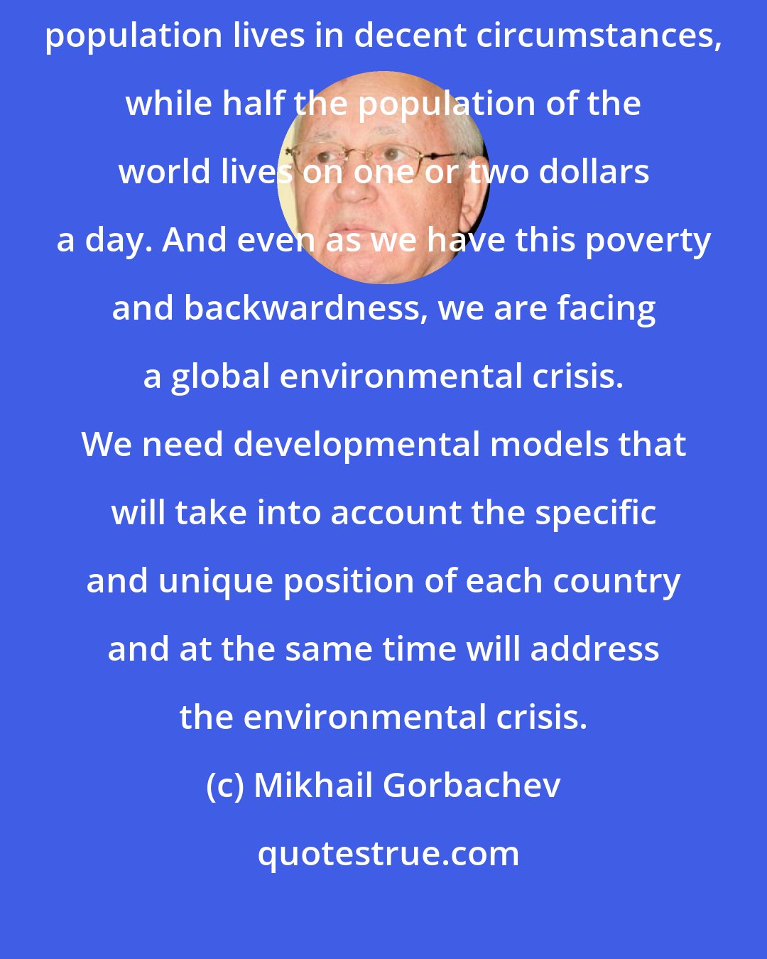 Mikhail Gorbachev: The problem the world faces today is that only one-third of the world's population lives in decent circumstances, while half the population of the world lives on one or two dollars a day. And even as we have this poverty and backwardness, we are facing a global environmental crisis. We need developmental models that will take into account the specific and unique position of each country and at the same time will address the environmental crisis.