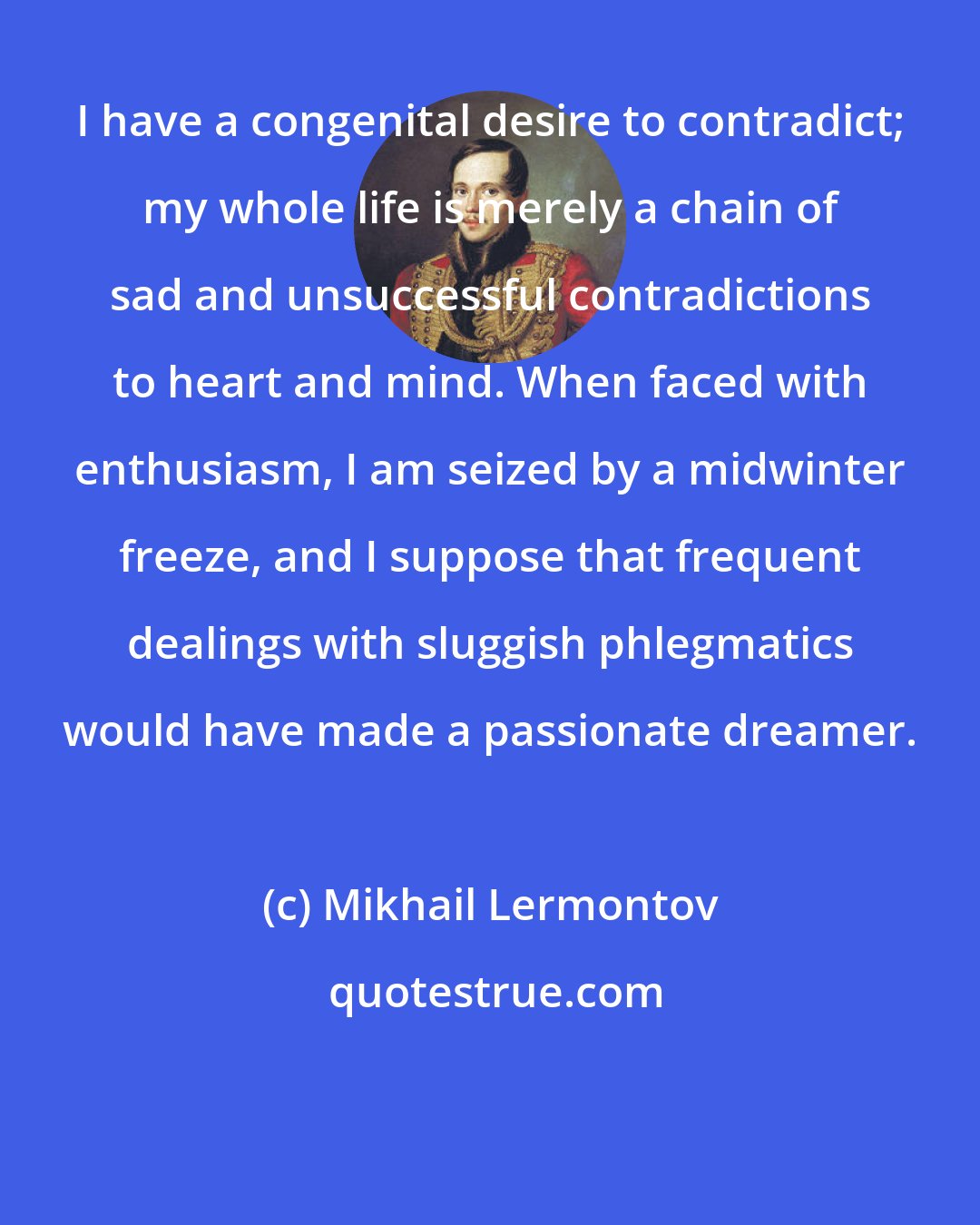 Mikhail Lermontov: I have a congenital desire to contradict; my whole life is merely a chain of sad and unsuccessful contradictions to heart and mind. When faced with enthusiasm, I am seized by a midwinter freeze, and I suppose that frequent dealings with sluggish phlegmatics would have made a passionate dreamer.