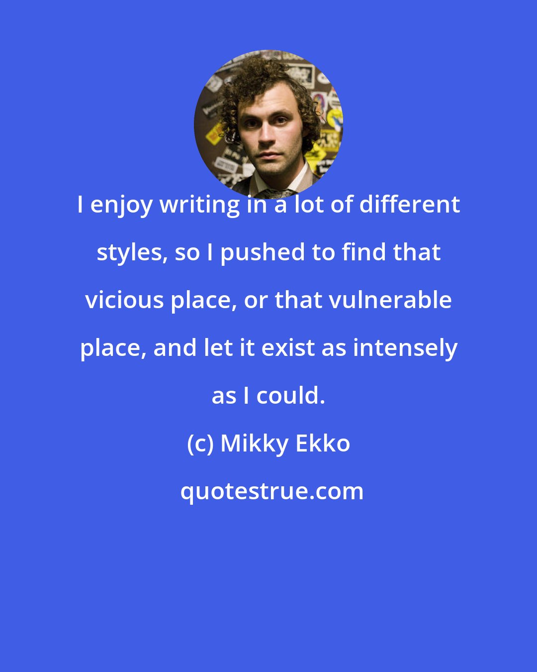 Mikky Ekko: I enjoy writing in a lot of different styles, so I pushed to find that vicious place, or that vulnerable place, and let it exist as intensely as I could.