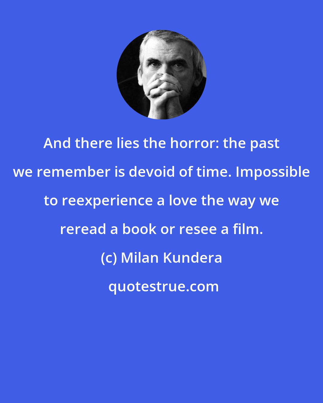 Milan Kundera: And there lies the horror: the past we remember is devoid of time. Impossible to reexperience a love the way we reread a book or resee a film.