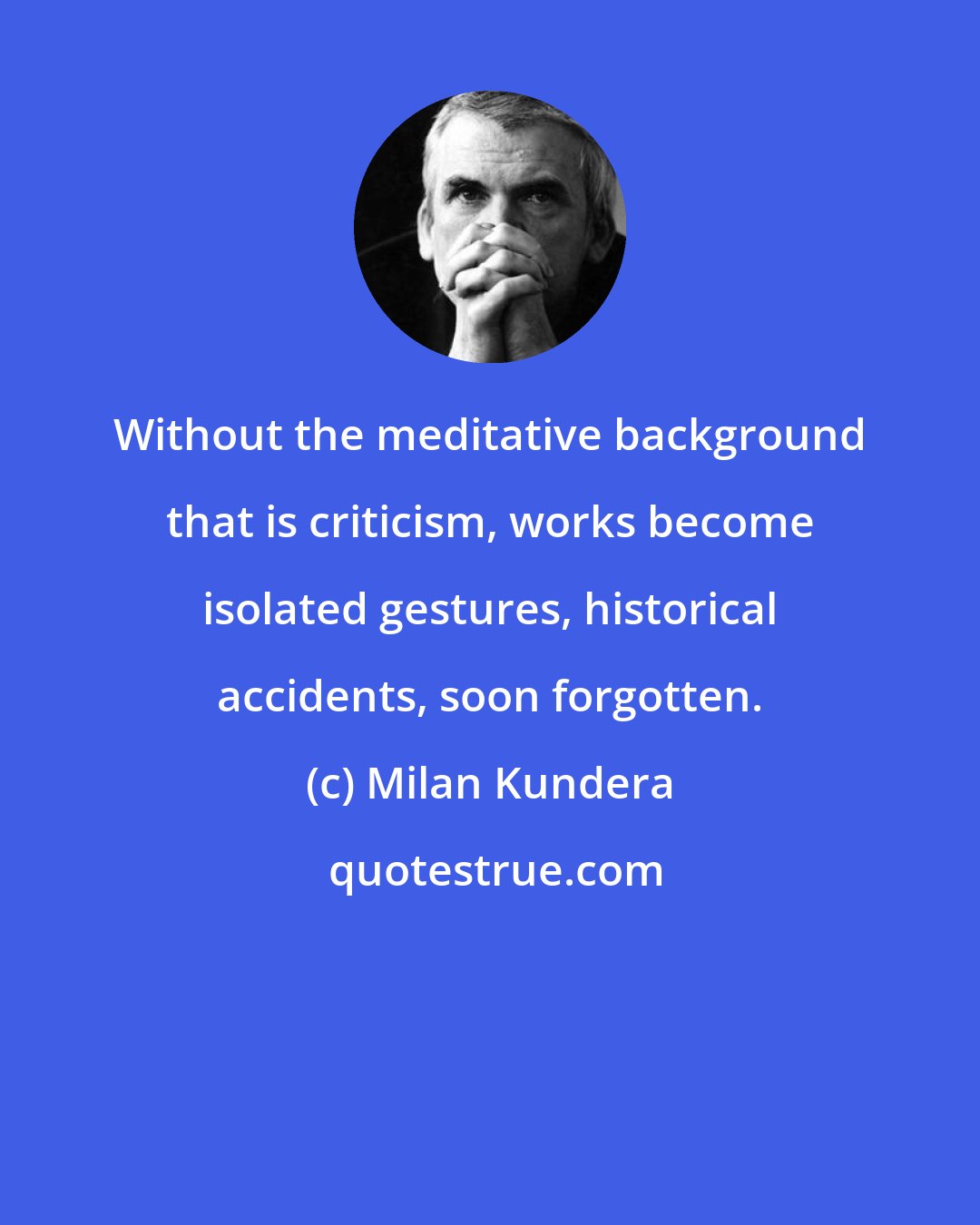 Milan Kundera: Without the meditative background that is criticism, works become isolated gestures, historical accidents, soon forgotten.