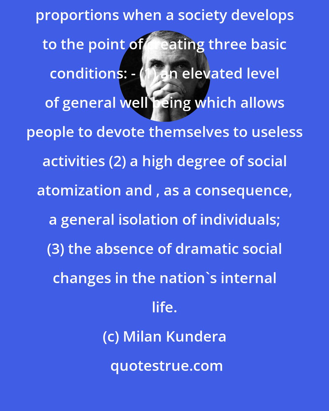 Milan Kundera: Graphomania (a mania for writing books) inevitably takes on epidemic proportions when a society develops to the point of creating three basic conditions: - (1) an elevated level of general well being which allows people to devote themselves to useless activities (2) a high degree of social atomization and , as a consequence, a general isolation of individuals; (3) the absence of dramatic social changes in the nation's internal life.