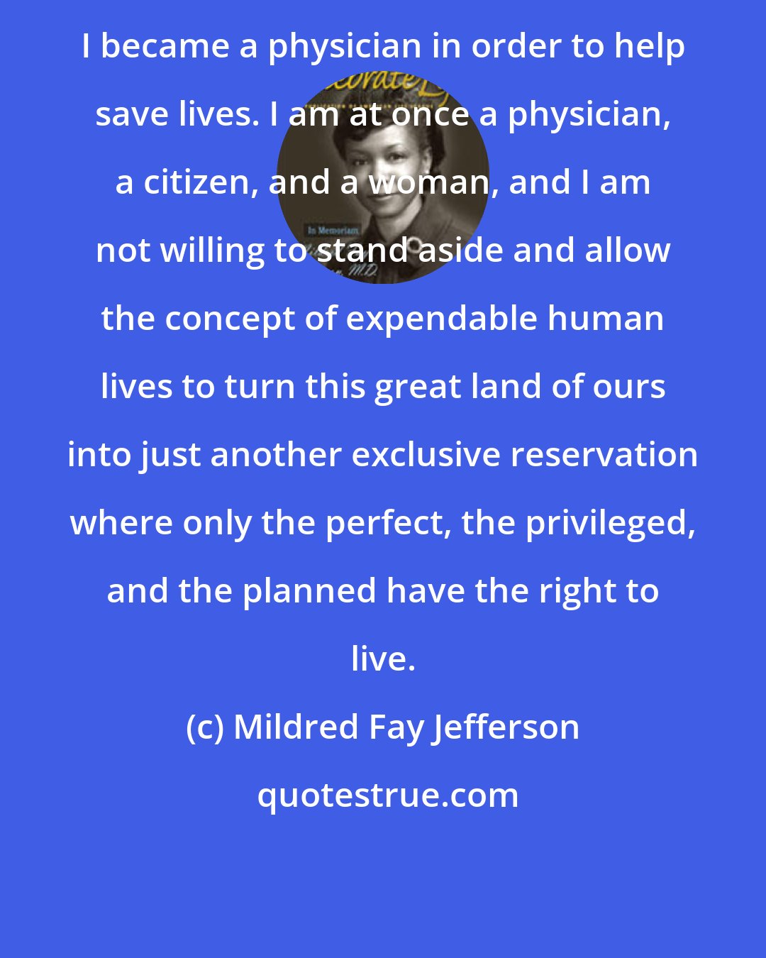 Mildred Fay Jefferson: I became a physician in order to help save lives. I am at once a physician, a citizen, and a woman, and I am not willing to stand aside and allow the concept of expendable human lives to turn this great land of ours into just another exclusive reservation where only the perfect, the privileged, and the planned have the right to live.