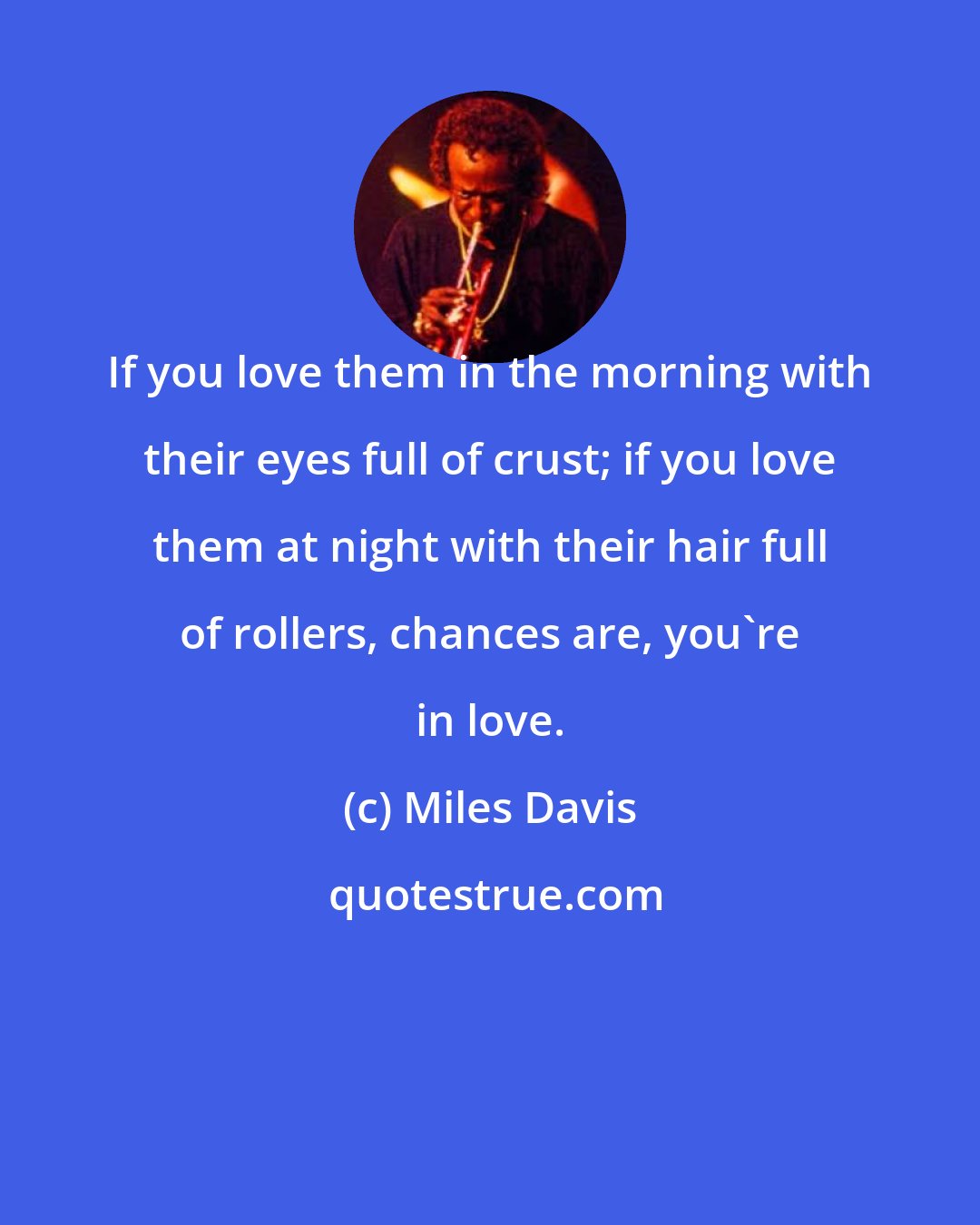 Miles Davis: If you love them in the morning with their eyes full of crust; if you love them at night with their hair full of rollers, chances are, you're in love.