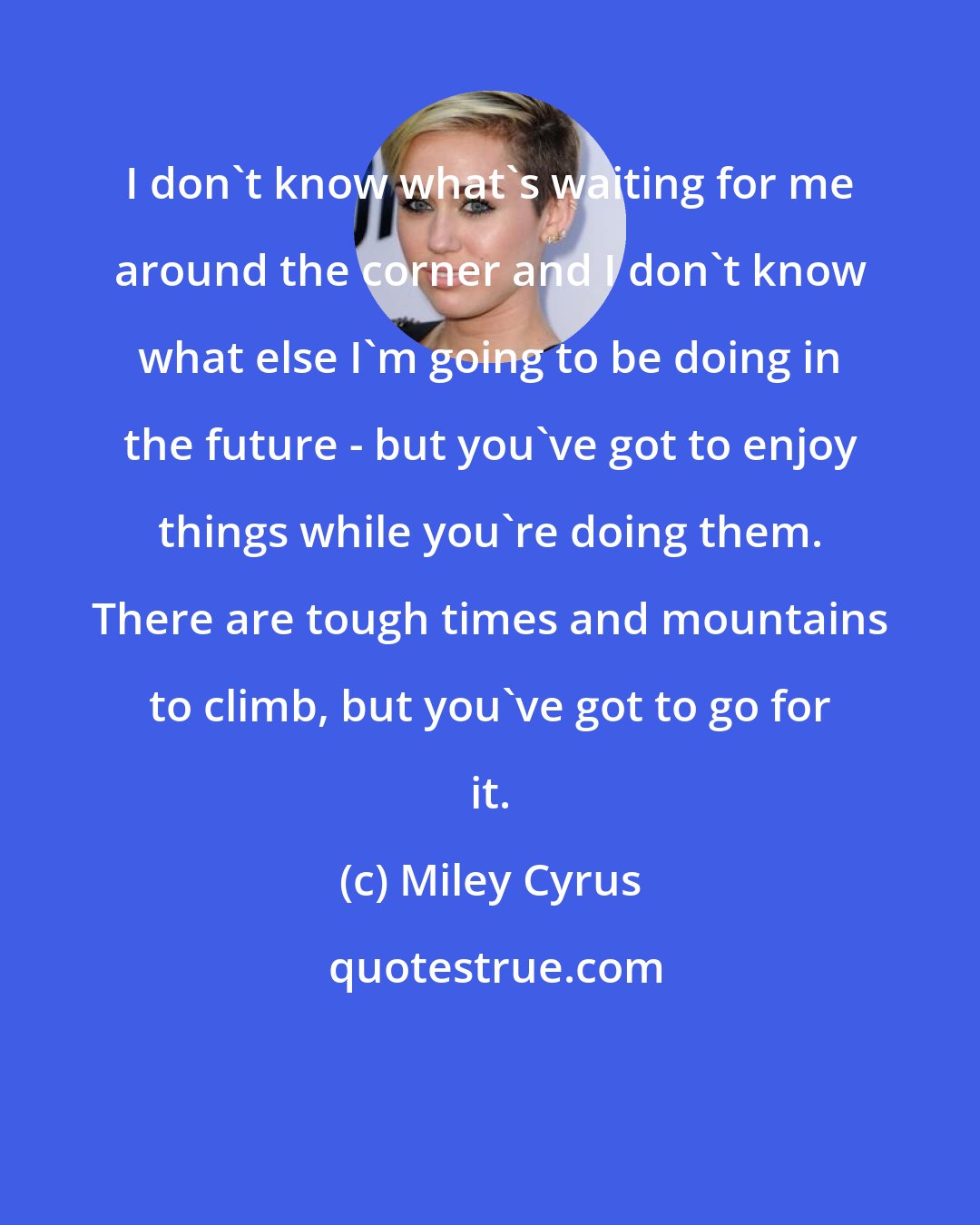 Miley Cyrus: I don't know what's waiting for me around the corner and I don't know what else I'm going to be doing in the future - but you've got to enjoy things while you're doing them. There are tough times and mountains to climb, but you've got to go for it.