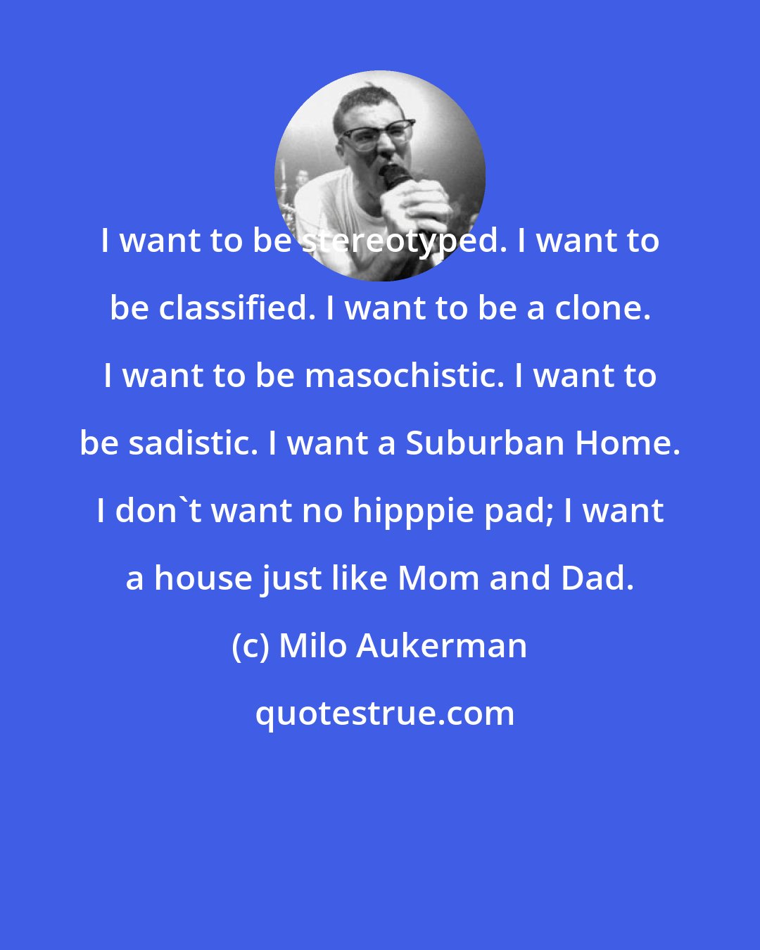 Milo Aukerman: I want to be stereotyped. I want to be classified. I want to be a clone. I want to be masochistic. I want to be sadistic. I want a Suburban Home. I don't want no hipppie pad; I want a house just like Mom and Dad.