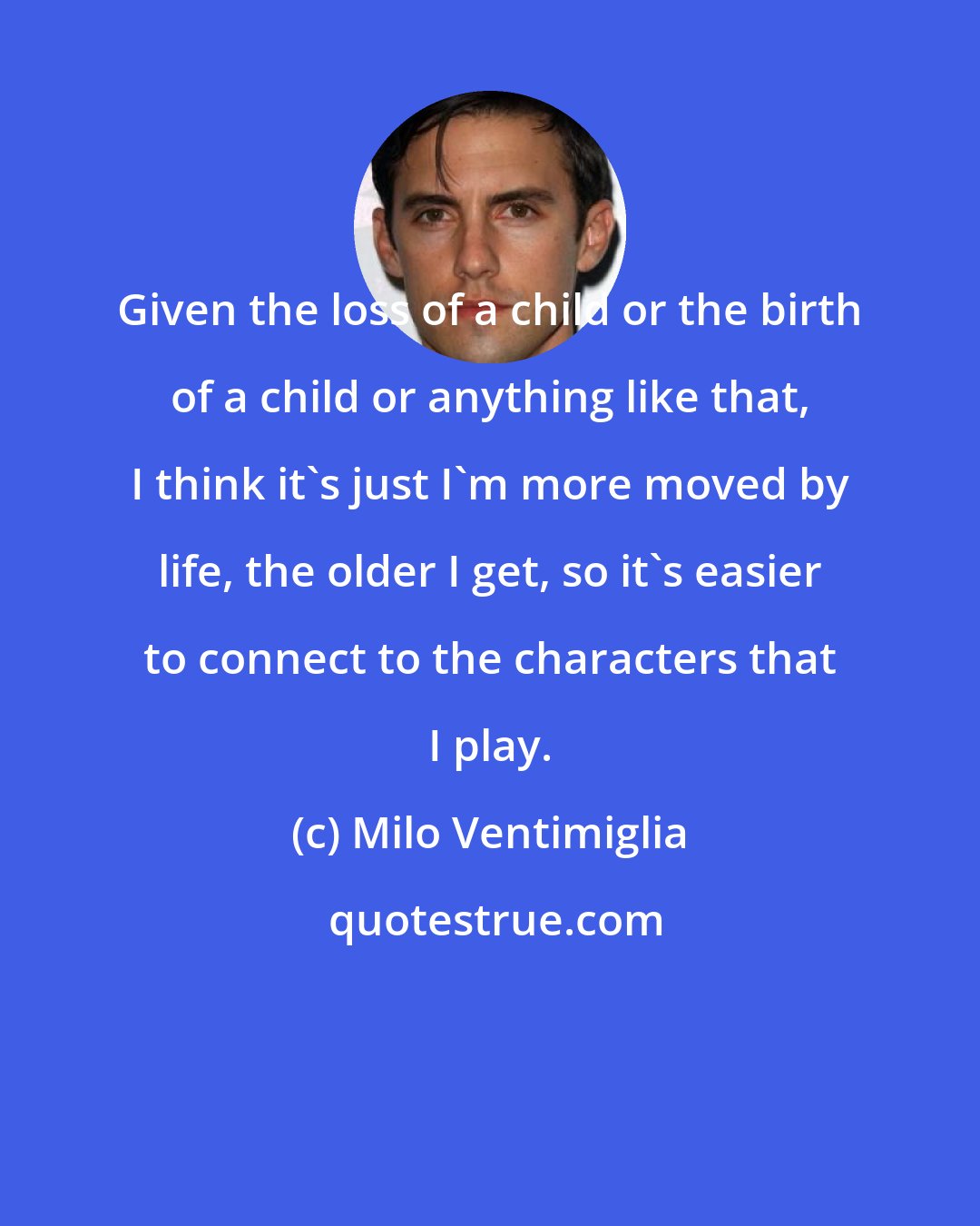 Milo Ventimiglia: Given the loss of a child or the birth of a child or anything like that, I think it's just I'm more moved by life, the older I get, so it's easier to connect to the characters that I play.
