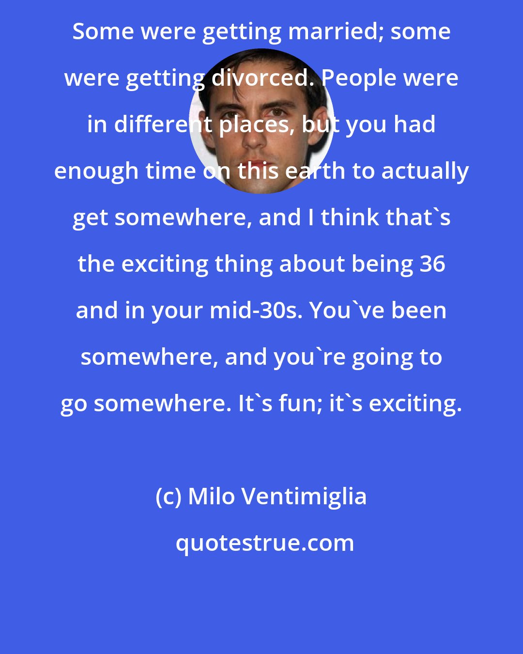 Milo Ventimiglia: Some were getting married; some were getting divorced. People were in different places, but you had enough time on this earth to actually get somewhere, and I think that's the exciting thing about being 36 and in your mid-30s. You've been somewhere, and you're going to go somewhere. It's fun; it's exciting.