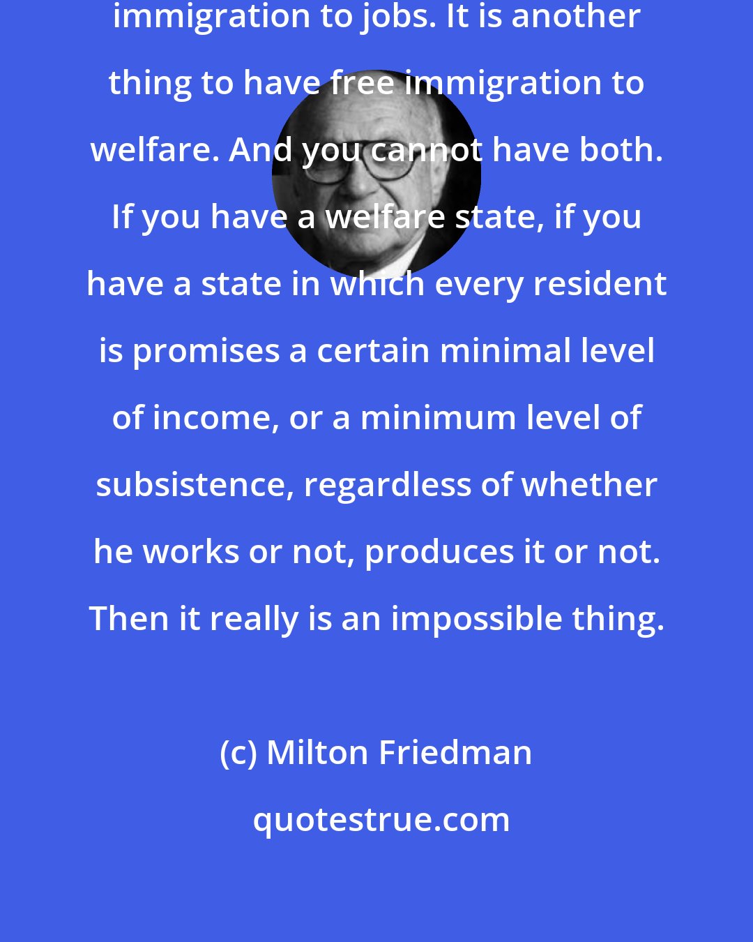 Milton Friedman: Because it is one thing to have free immigration to jobs. It is another thing to have free immigration to welfare. And you cannot have both. If you have a welfare state, if you have a state in which every resident is promises a certain minimal level of income, or a minimum level of subsistence, regardless of whether he works or not, produces it or not. Then it really is an impossible thing.