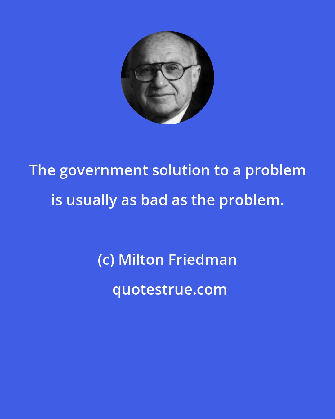Milton Friedman: The government solution to a problem is usually as bad as the problem.