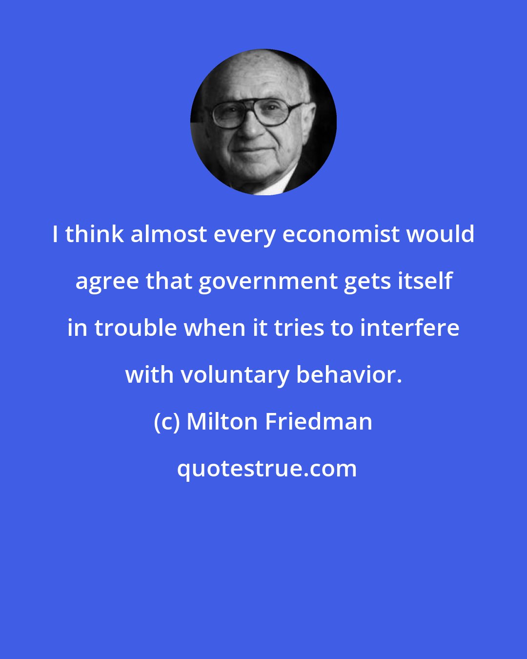 Milton Friedman: I think almost every economist would agree that government gets itself in trouble when it tries to interfere with voluntary behavior.
