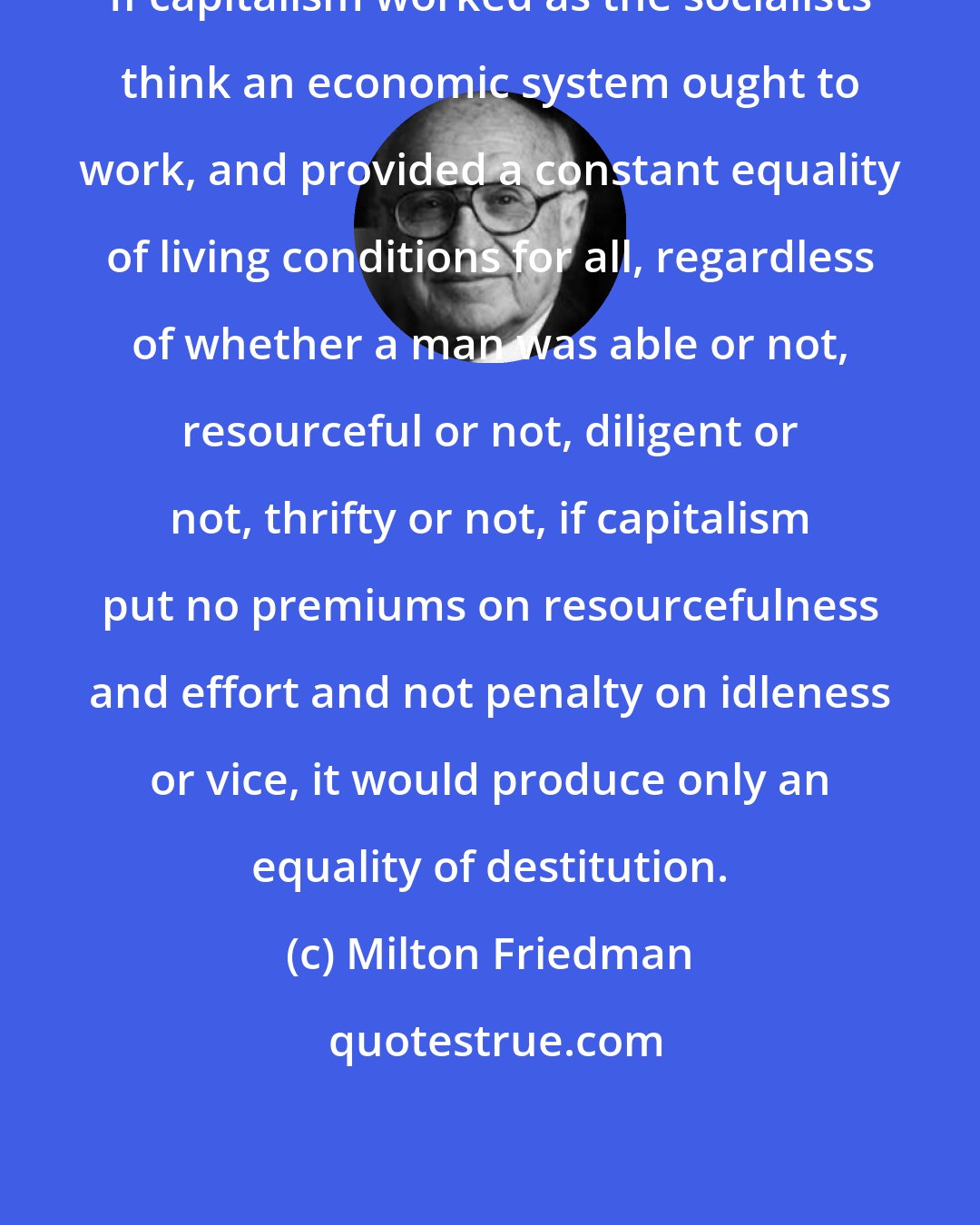 Milton Friedman: If capitalism worked as the socialists think an economic system ought to work, and provided a constant equality of living conditions for all, regardless of whether a man was able or not, resourceful or not, diligent or not, thrifty or not, if capitalism put no premiums on resourcefulness and effort and not penalty on idleness or vice, it would produce only an equality of destitution.