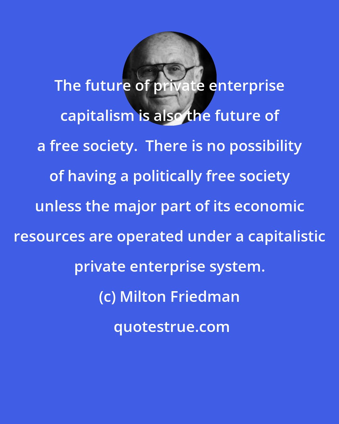 Milton Friedman: The future of private enterprise capitalism is also the future of a free society.  There is no possibility of having a politically free society unless the major part of its economic resources are operated under a capitalistic private enterprise system.