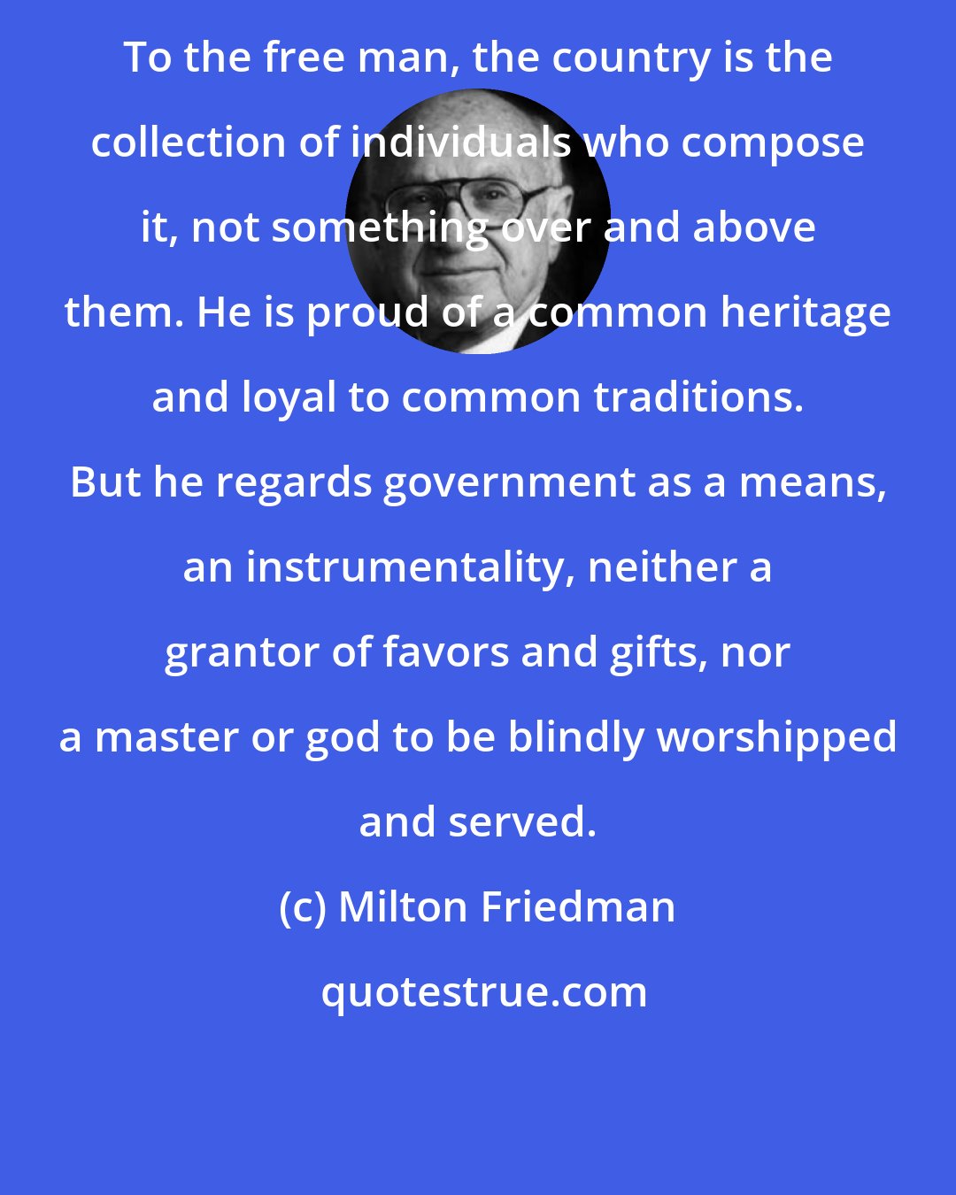 Milton Friedman: To the free man, the country is the collection of individuals who compose it, not something over and above them. He is proud of a common heritage and loyal to common traditions. But he regards government as a means, an instrumentality, neither a grantor of favors and gifts, nor a master or god to be blindly worshipped and served.