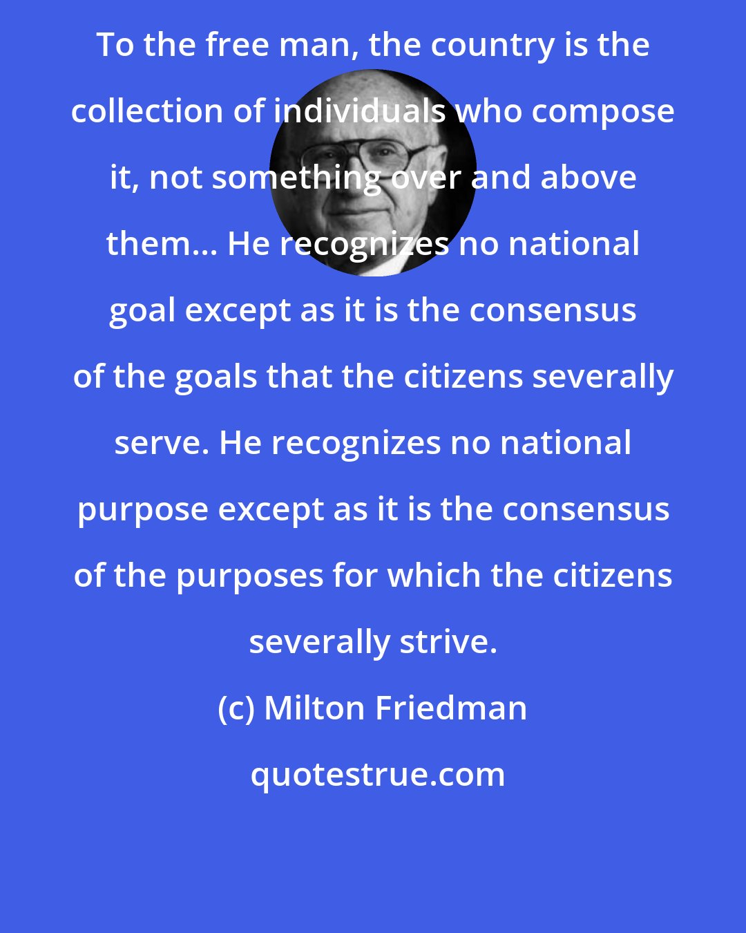 Milton Friedman: To the free man, the country is the collection of individuals who compose it, not something over and above them... He recognizes no national goal except as it is the consensus of the goals that the citizens severally serve. He recognizes no national purpose except as it is the consensus of the purposes for which the citizens severally strive.