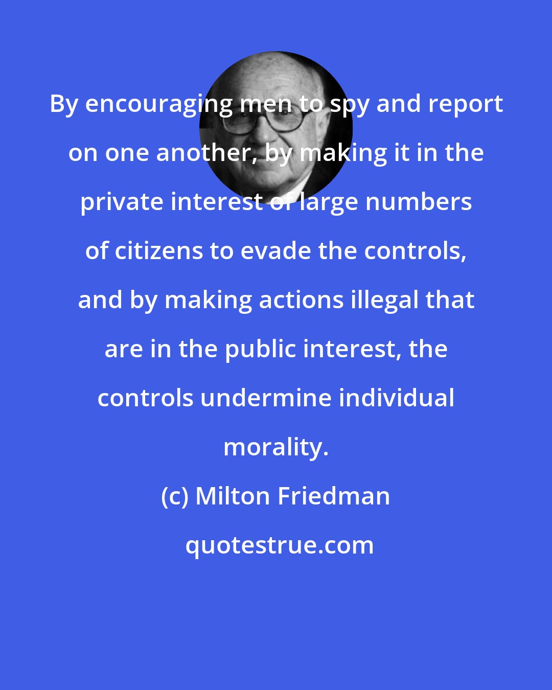 Milton Friedman: By encouraging men to spy and report on one another, by making it in the private interest of large numbers of citizens to evade the controls, and by making actions illegal that are in the public interest, the controls undermine individual morality.