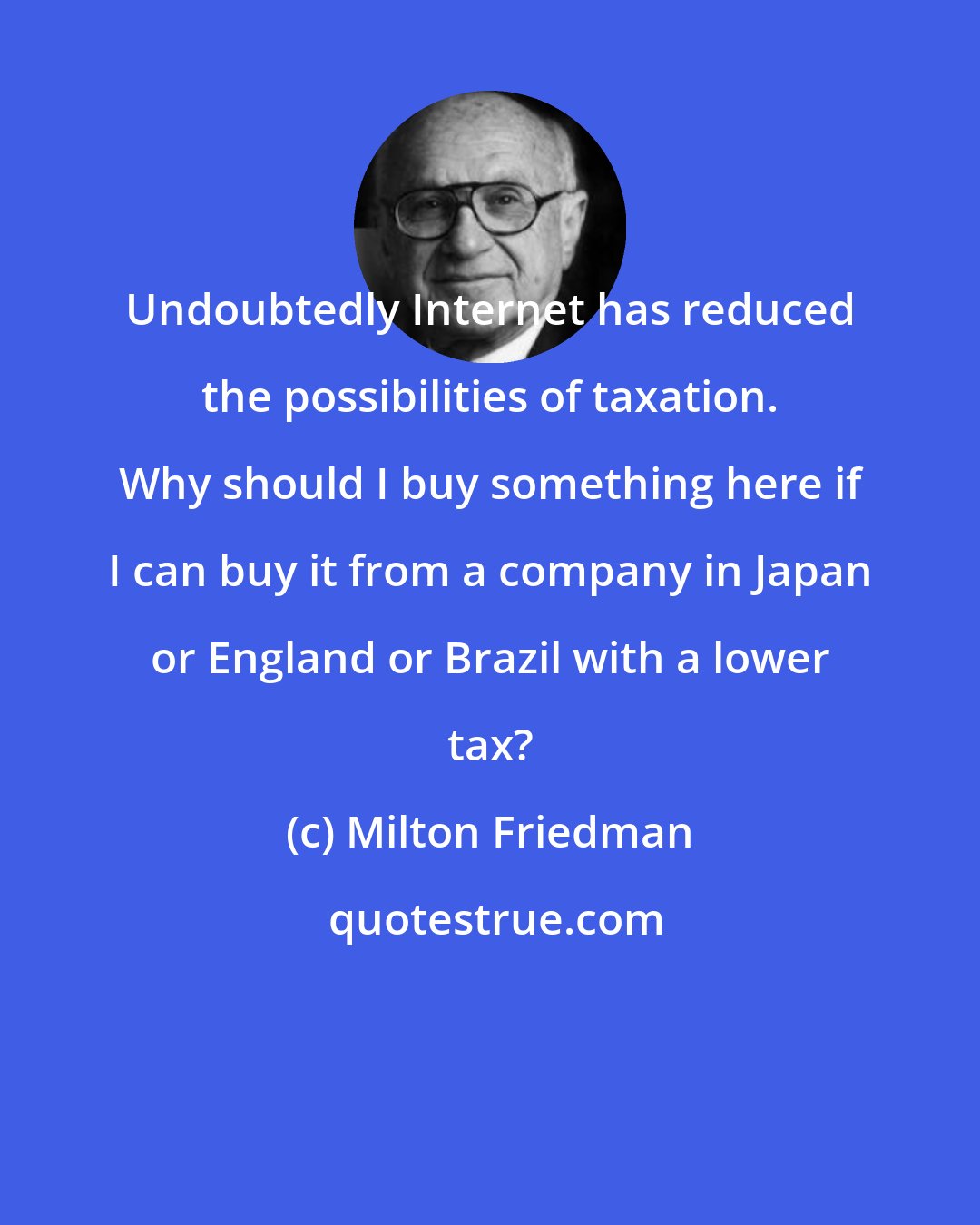 Milton Friedman: Undoubtedly Internet has reduced the possibilities of taxation. Why should I buy something here if I can buy it from a company in Japan or England or Brazil with a lower tax?