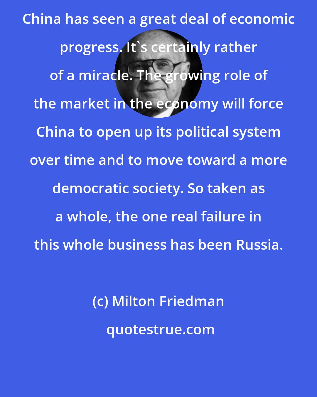 Milton Friedman: China has seen a great deal of economic progress. It's certainly rather of a miracle. The growing role of the market in the economy will force China to open up its political system over time and to move toward a more democratic society. So taken as a whole, the one real failure in this whole business has been Russia.
