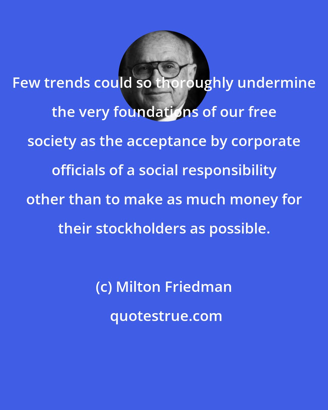 Milton Friedman: Few trends could so thoroughly undermine the very foundations of our free society as the acceptance by corporate officials of a social responsibility other than to make as much money for their stockholders as possible.
