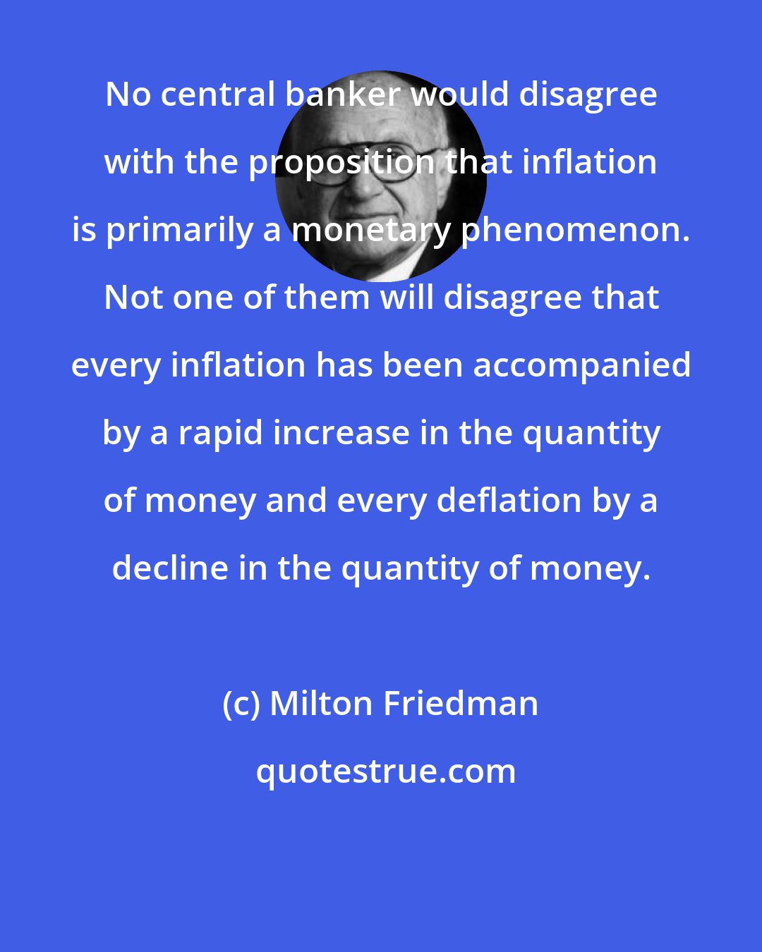 Milton Friedman: No central banker would disagree with the proposition that inflation is primarily a monetary phenomenon. Not one of them will disagree that every inflation has been accompanied by a rapid increase in the quantity of money and every deflation by a decline in the quantity of money.