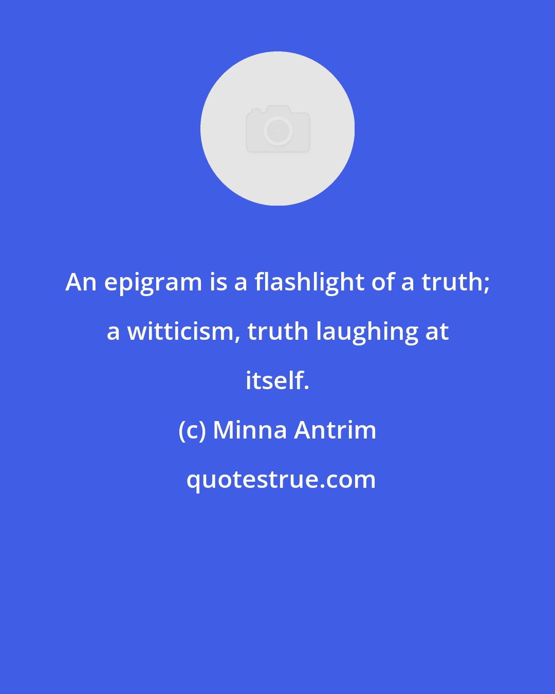 Minna Antrim: An epigram is a flashlight of a truth; a witticism, truth laughing at itself.