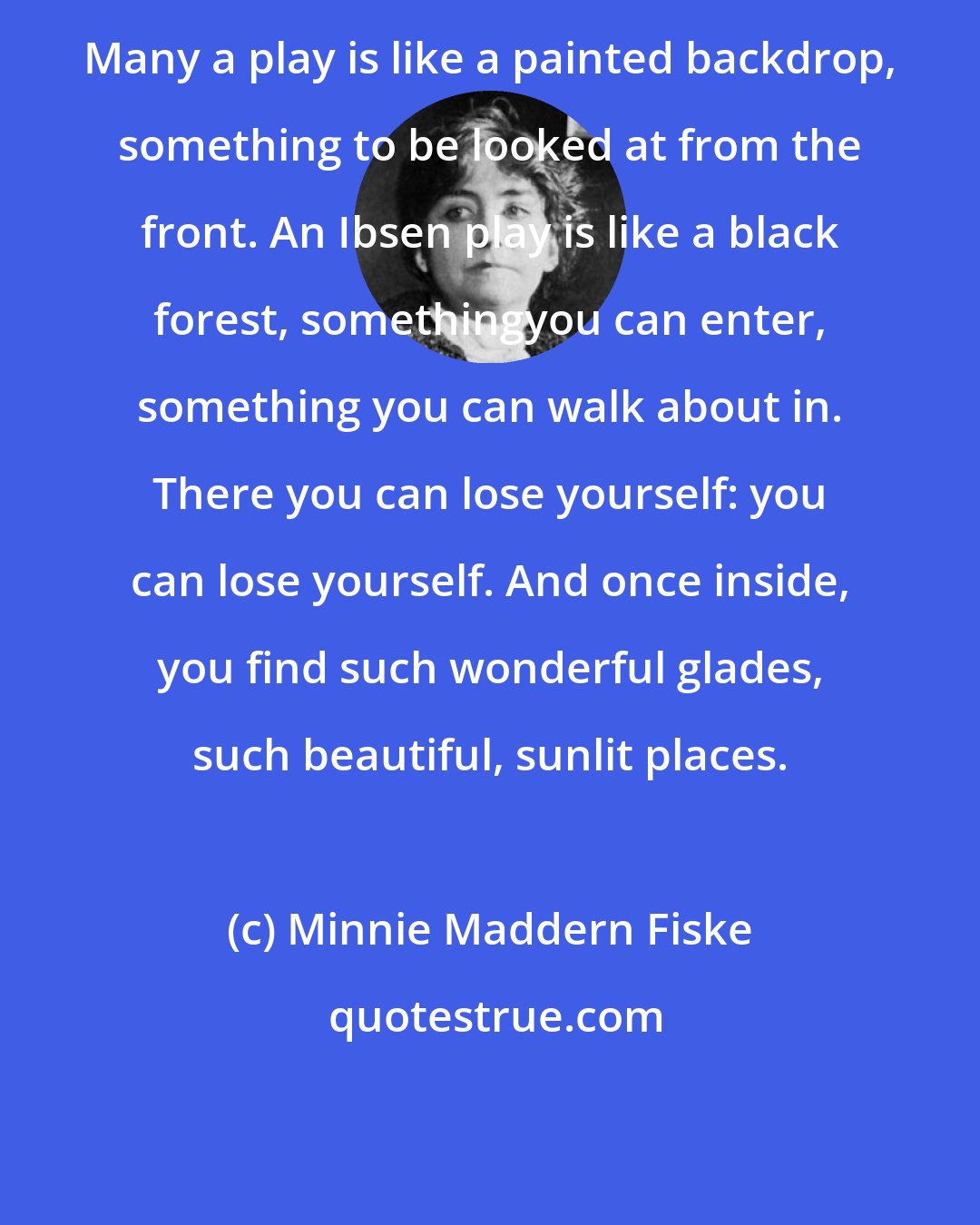 Minnie Maddern Fiske: Many a play is like a painted backdrop, something to be looked at from the front. An Ibsen play is like a black forest, somethingyou can enter, something you can walk about in. There you can lose yourself: you can lose yourself. And once inside, you find such wonderful glades, such beautiful, sunlit places.