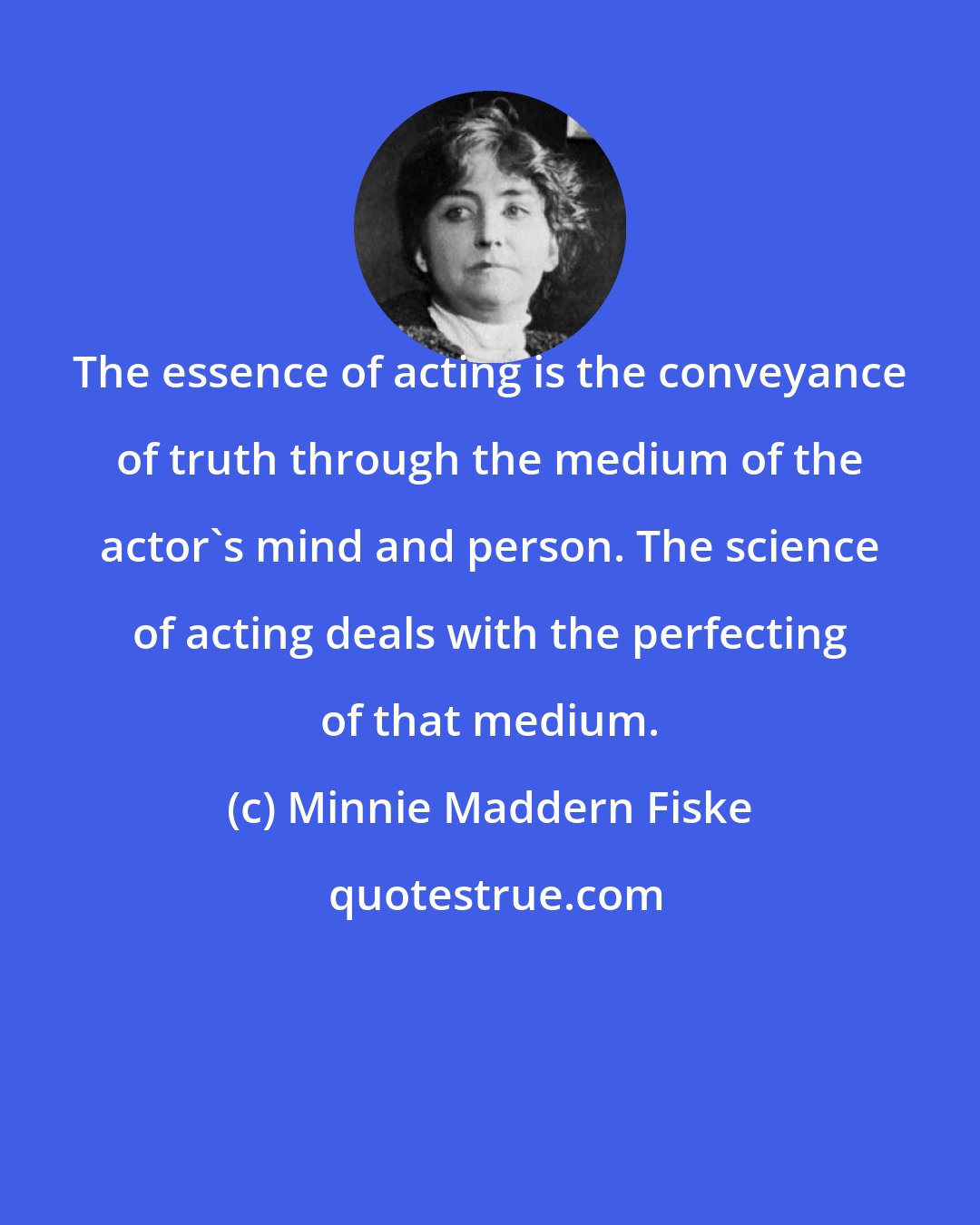 Minnie Maddern Fiske: The essence of acting is the conveyance of truth through the medium of the actor's mind and person. The science of acting deals with the perfecting of that medium.