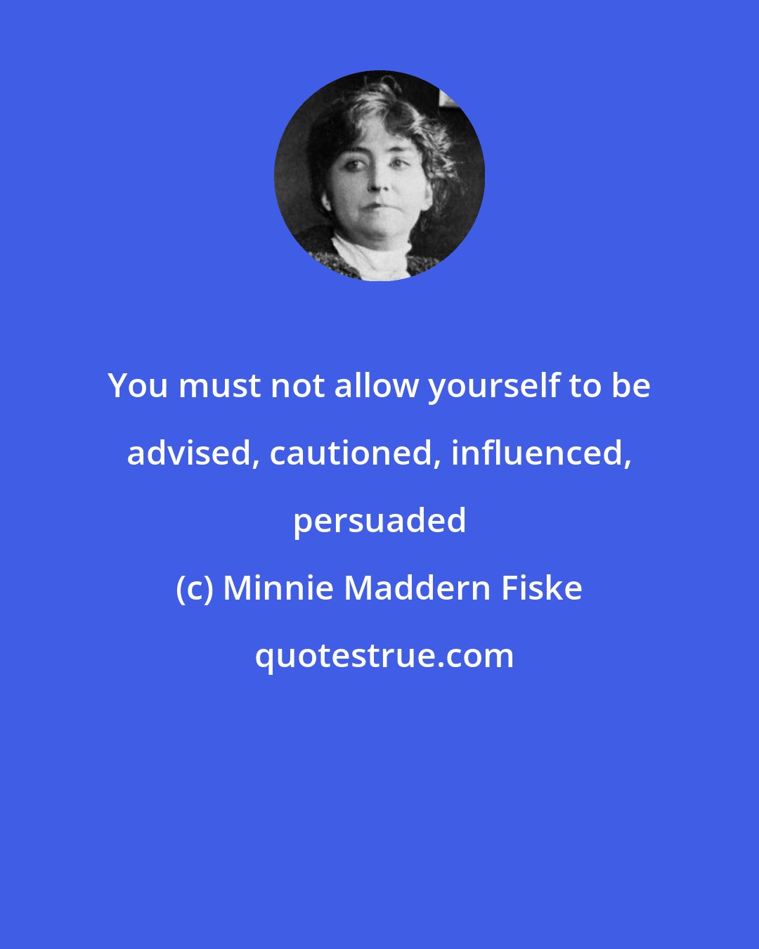 Minnie Maddern Fiske: You must not allow yourself to be advised, cautioned, influenced, persuaded
