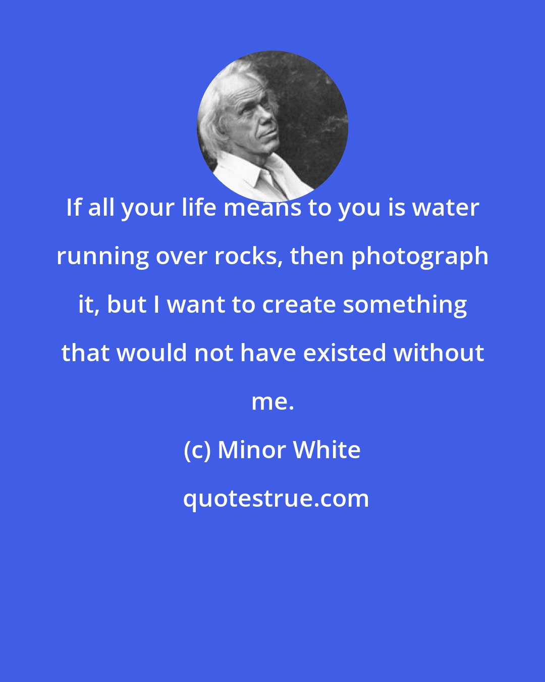 Minor White: If all your life means to you is water running over rocks, then photograph it, but I want to create something that would not have existed without me.
