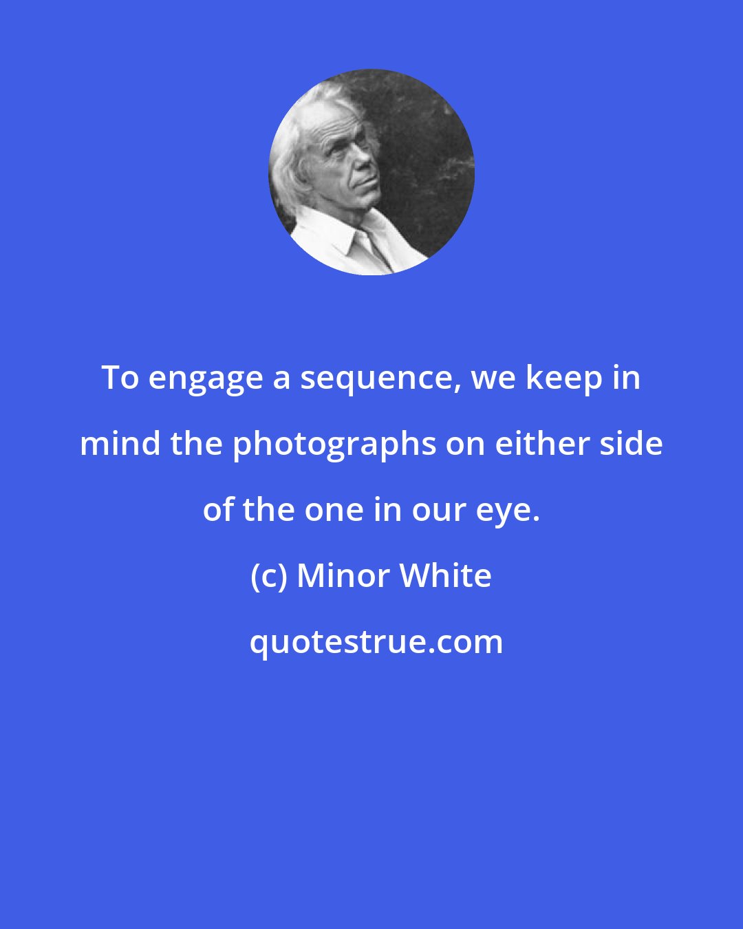 Minor White: To engage a sequence, we keep in mind the photographs on either side of the one in our eye.