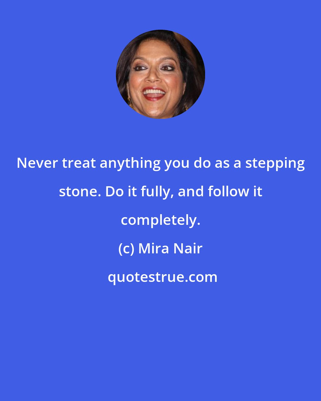 Mira Nair: Never treat anything you do as a stepping stone. Do it fully, and follow it completely.